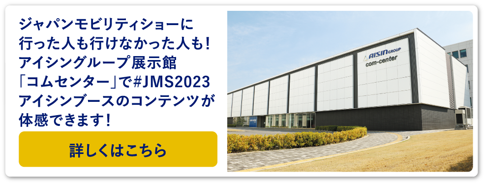 ジャパンモビリティショーに行った人も行けなかった人も!アイシングループ展示館「コムセンター」で#JMS2023アイシンブースのコンテンツが体感できます!詳しくはこちら